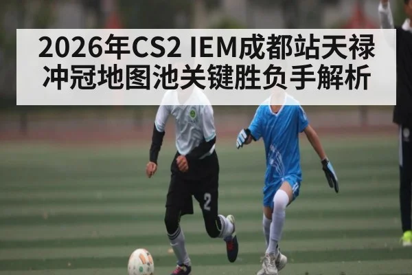 2026年CS2 IEM成都站天禄冲冠地图池关键胜负手解析（kaiyun）