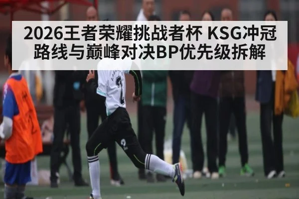 2026王者荣耀挑战者杯 KSG冲冠路线与巅峰对决BP优先级拆解 | kaiyun